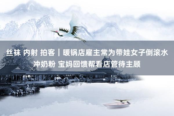 丝袜 内射 拍客｜暖锅店雇主常为带娃女子倒滚水冲奶粉 宝妈回馈帮看店管待主顾