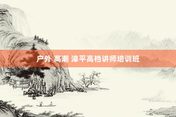 户外 高潮 漳平高档讲师培训班