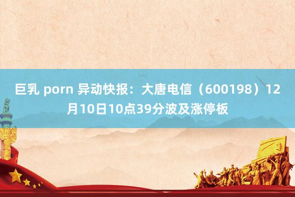 巨乳 porn 异动快报：大唐电信（600198）12月10日10点39分波及涨停板