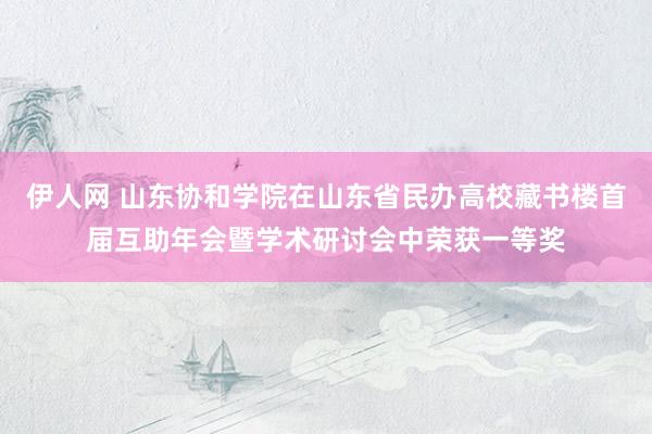 伊人网 山东协和学院在山东省民办高校藏书楼首届互助年会暨学术研讨会中荣获一等奖