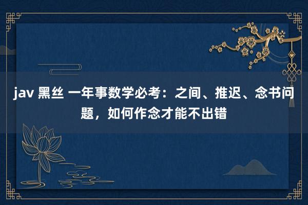 jav 黑丝 一年事数学必考：之间、推迟、念书问题，如何作念才能不出错