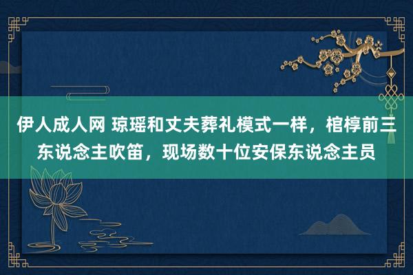 伊人成人网 琼瑶和丈夫葬礼模式一样，棺椁前三东说念主吹笛，现场数十位安保东说念主员