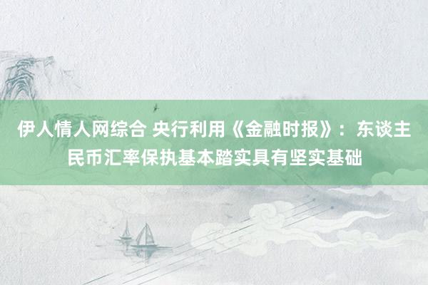 伊人情人网综合 央行利用《金融时报》：东谈主民币汇率保执基本踏实具有坚实基础