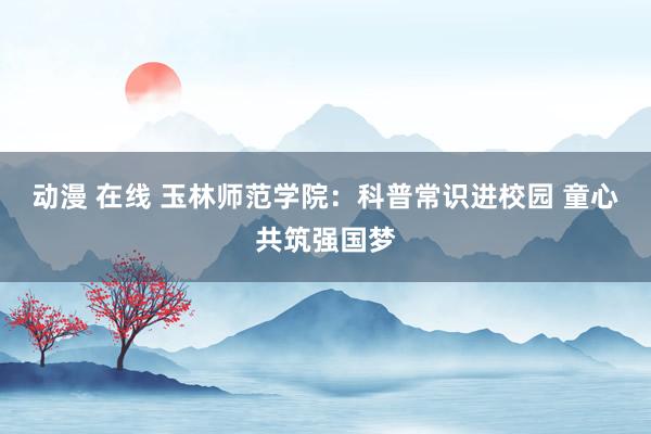 动漫 在线 玉林师范学院：科普常识进校园 童心共筑强国梦