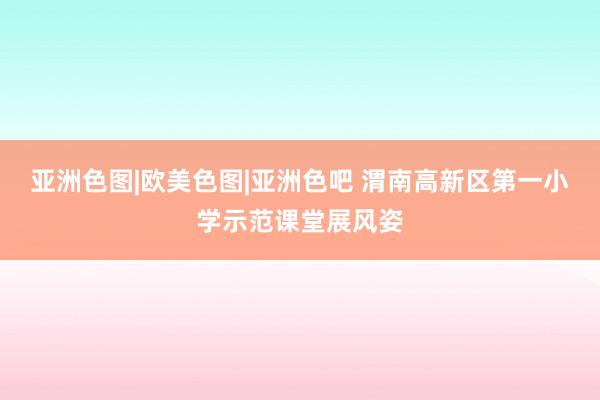 亚洲色图|欧美色图|亚洲色吧 渭南高新区第一小学示范课堂展风姿