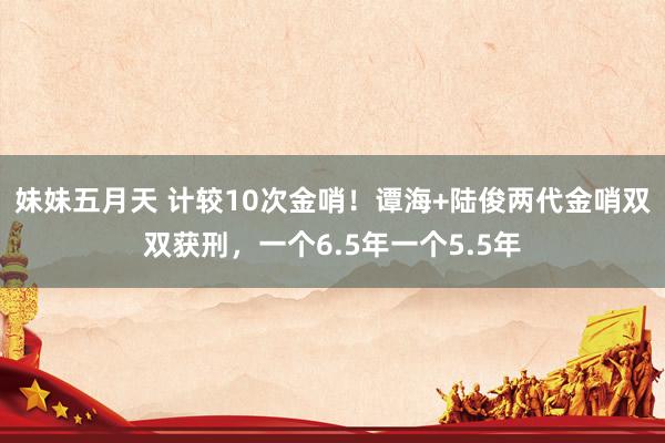 妹妹五月天 计较10次金哨！谭海+陆俊两代金哨双双获刑，一个6.5年一个5.5年