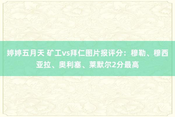 婷婷五月天 矿工vs拜仁图片报评分：穆勒、穆西亚拉、奥利塞、莱默尔2分最高