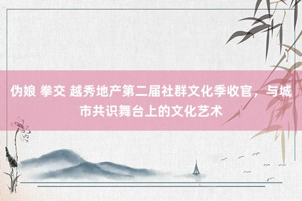 伪娘 拳交 越秀地产第二届社群文化季收官，与城市共识舞台上的文化艺术