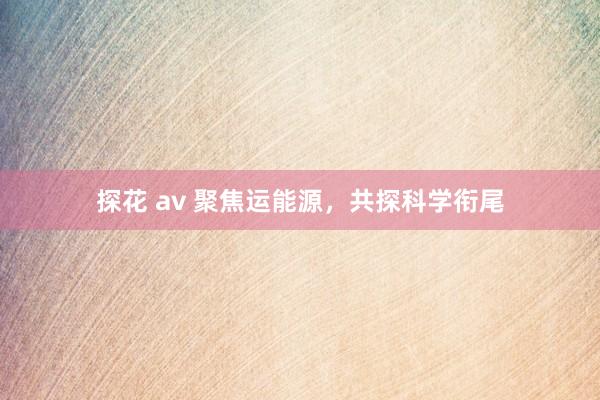 探花 av 聚焦运能源，共探科学衔尾