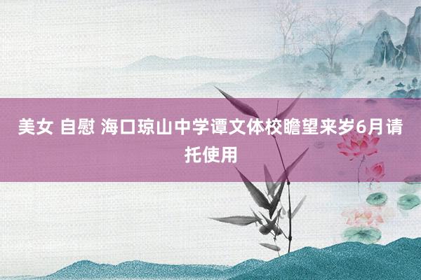 美女 自慰 海口琼山中学谭文体校瞻望来岁6月请托使用