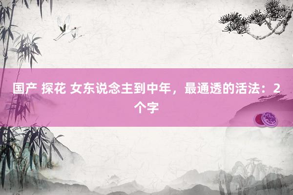 国产 探花 女东说念主到中年，最通透的活法：2个字