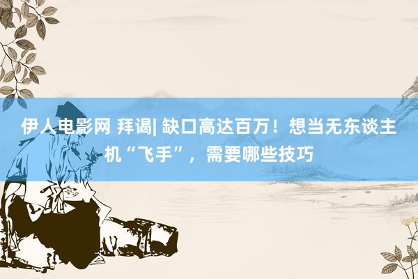 伊人电影网 拜谒| 缺口高达百万！想当无东谈主机“飞手”，需要哪些技巧