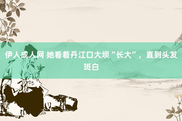 伊人成人网 她看着丹江口大坝“长大”，直到头发斑白