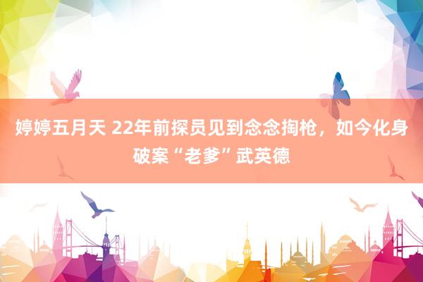 婷婷五月天 22年前探员见到念念掏枪，如今化身破案“老爹”武英德