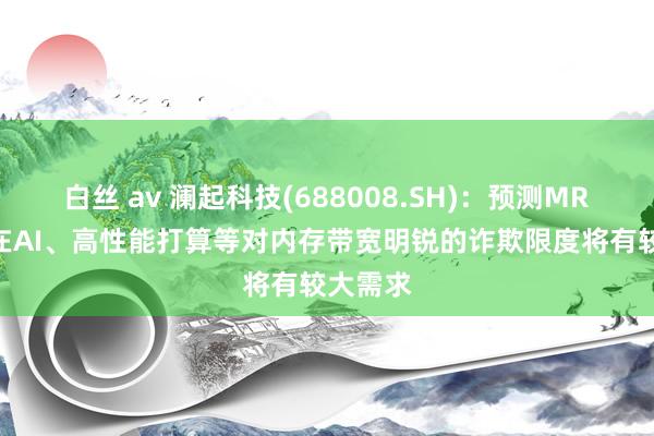 白丝 av 澜起科技(688008.SH)：预测MRDIMM在AI、高性能打算等对内存带宽明锐的诈欺限度将有较大需求
