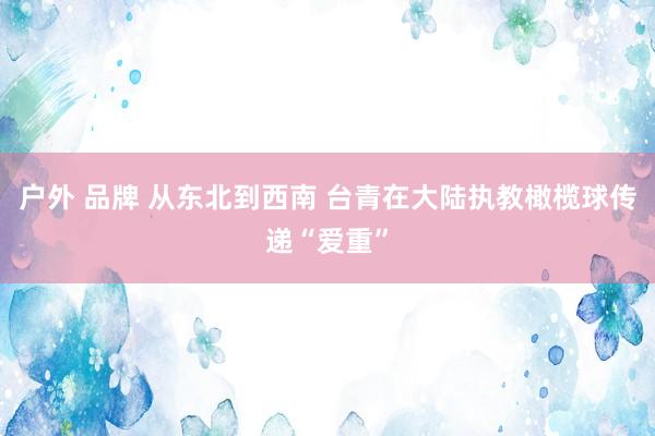 户外 品牌 从东北到西南 台青在大陆执教橄榄球传递“爱重”