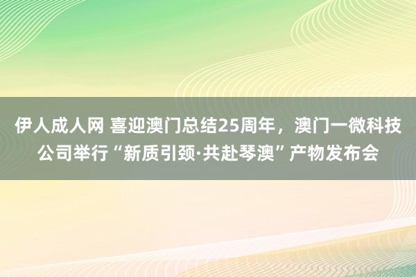 伊人成人网 喜迎澳门总结25周年，澳门一微科技公司举行“新质引颈·共赴琴澳”产物发布会