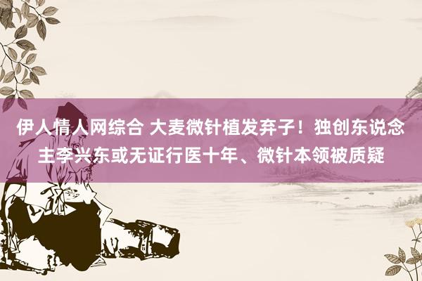 伊人情人网综合 大麦微针植发弃子！独创东说念主李兴东或无证行医十年、微针本领被质疑