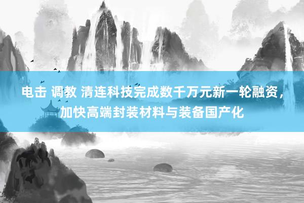电击 调教 清连科技完成数千万元新一轮融资，加快高端封装材料与装备国产化