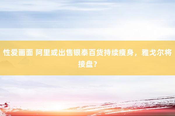 性爱画面 阿里或出售银泰百货持续瘦身，雅戈尔将接盘？