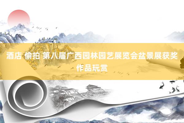 酒店 偷拍 第八届广西园林园艺展览会盆景展获奖作品玩赏