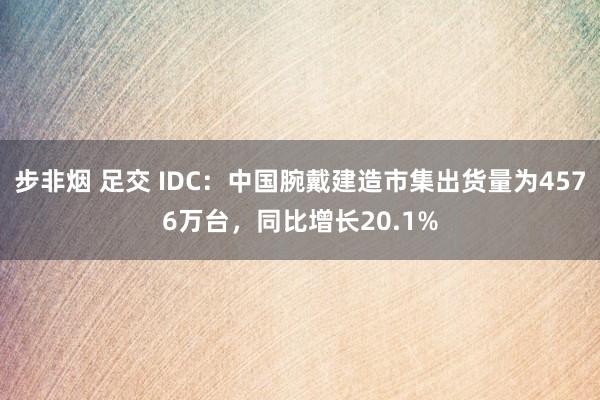 步非烟 足交 IDC：中国腕戴建造市集出货量为4576万台，同比增长20.1%