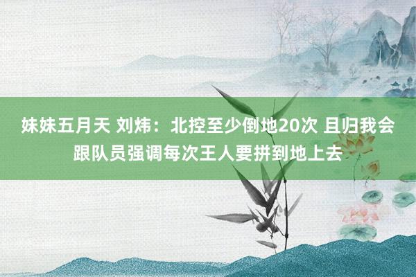 妹妹五月天 刘炜：北控至少倒地20次 且归我会跟队员强调每次王人要拼到地上去