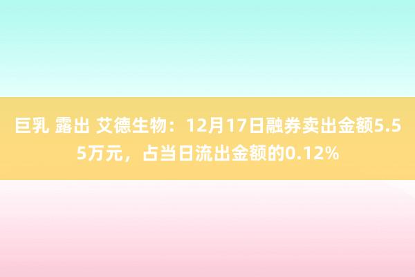 巨乳 露出 艾德生物：12月17日融券卖出金额5.55万元，占当日流出金额的0.12%