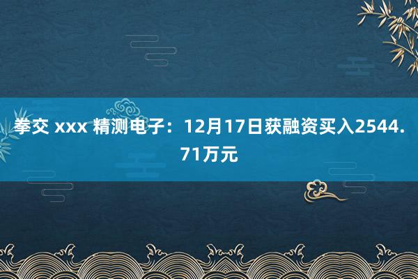 拳交 xxx 精测电子：12月17日获融资买入2544.71万元