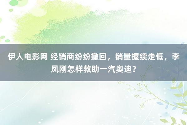 伊人电影网 经销商纷纷撤回，销量握续走低，李凤刚怎样救助一汽奥迪？