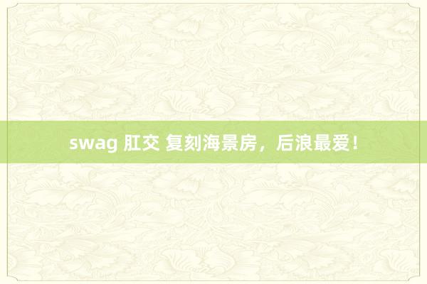 swag 肛交 复刻海景房，后浪最爱！