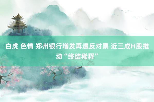 白虎 色情 郑州银行增发再遭反对票 近三成H股推动“终结稀释”