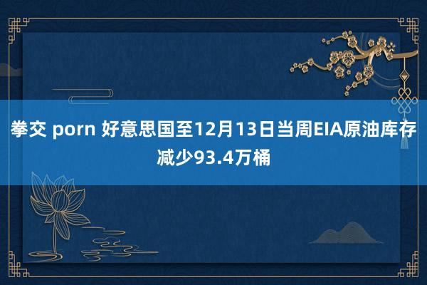 拳交 porn 好意思国至12月13日当周EIA原油库存减少93.4万桶