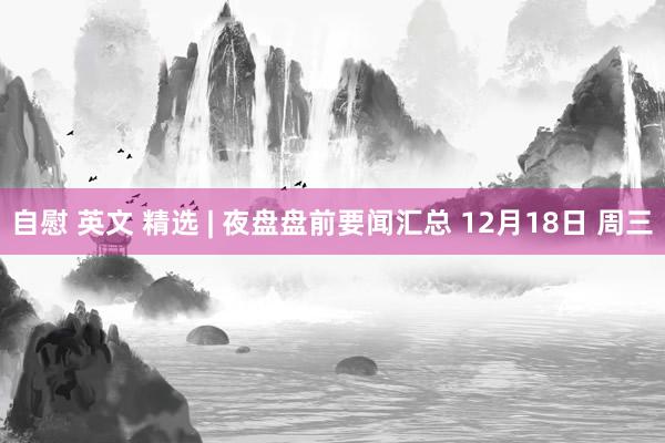 自慰 英文 精选 | 夜盘盘前要闻汇总 12月18日 周三