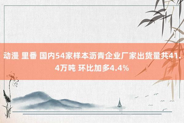 动漫 里番 国内54家样本沥青企业厂家出货量共41.4万吨 环比加多4.4%