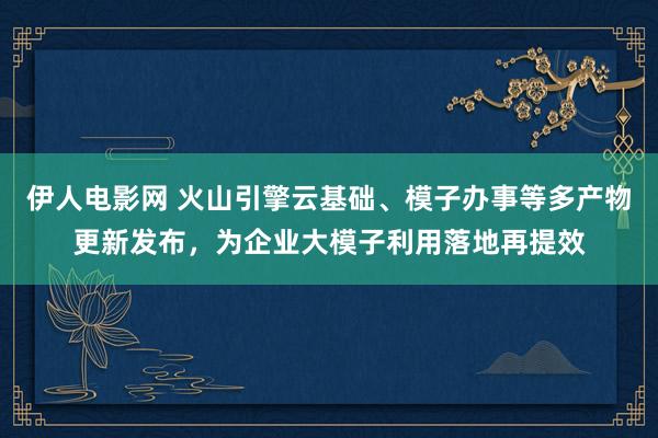 伊人电影网 火山引擎云基础、模子办事等多产物更新发布，为企业大模子利用落地再提效