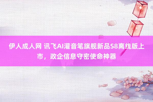 伊人成人网 讯飞AI灌音笔旗舰新品S8离线版上市，政企信息守密使命神器
