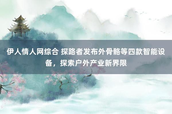伊人情人网综合 探路者发布外骨骼等四款智能设备，探索户外产业新界限
