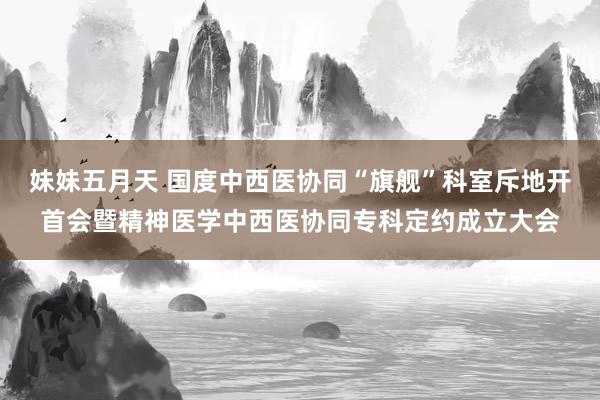 妹妹五月天 国度中西医协同“旗舰”科室斥地开首会暨精神医学中西医协同专科定约成立大会