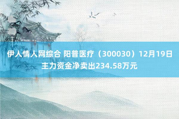 伊人情人网综合 阳普医疗（300030）12月19日主力资金净卖出234.58万元