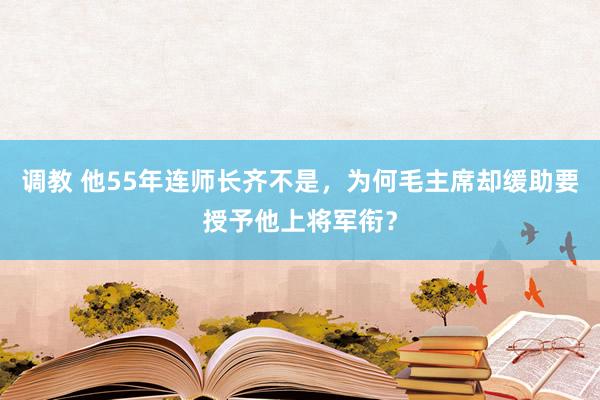 调教 他55年连师长齐不是，为何毛主席却缓助要授予他上将军衔？