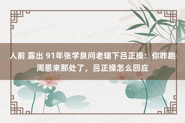 人前 露出 91年张学良问老辖下吕正操：你咋跑周恩来那处了，吕正操怎么回应