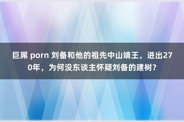 巨屌 porn 刘备和他的祖先中山靖王，进出270年，为何没东谈主怀疑刘备的建树？