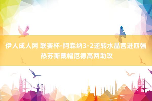 伊人成人网 联赛杯-阿森纳3-2逆转水晶宫进四强 热苏斯戴帽厄德高两助攻