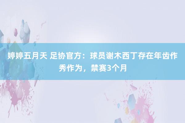 婷婷五月天 足协官方：球员谢木西丁存在年齿作秀作为，禁赛3个月