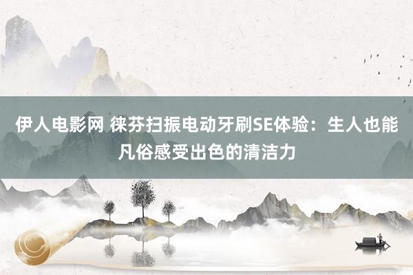 伊人电影网 徕芬扫振电动牙刷SE体验：生人也能凡俗感受出色的清洁力