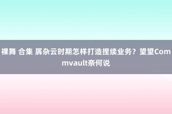 裸舞 合集 羼杂云时期怎样打造捏续业务？望望Commvault奈何说