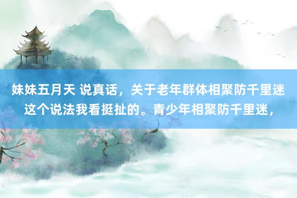 妹妹五月天 说真话，关于老年群体相聚防千里迷这个说法我看挺扯的。青少年相聚防千里迷，
