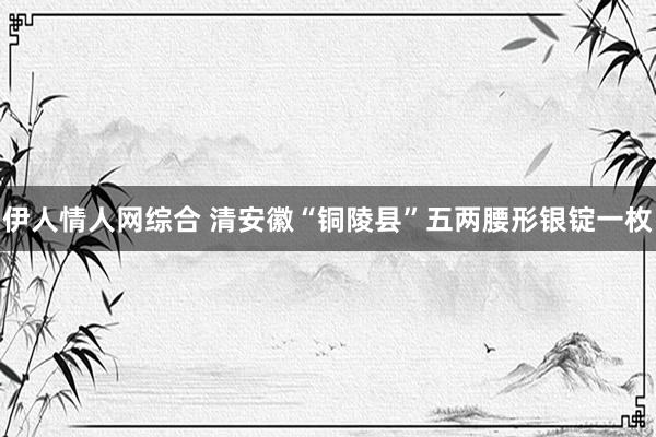 伊人情人网综合 清安徽“铜陵县”五两腰形银锭一枚