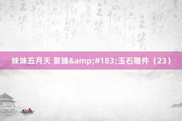 妹妹五月天 聚臻&#183;玉石雕件（23）